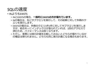 SQLの速度
• INよりもEXISTS
• INとEXISTSの場合、一般的にEXISTSの方が優れています。
• INの場合は、先にサブクエリを実行して、その結果に対して外側のク
エリを実行します。
• EXISTSの場合は、外側のクエリ1件1件に対してサブクエリを実行しま
すが、結合キーにインデックスが張られていれば、1回のアクセスで
済むため、パフォーマンスは良くなります。
• ただし、実際には実行計画を比較してみないとどちらが優れているか
の確証は得られません。どちらも同じ実行計画になる場合もあります。
76
 