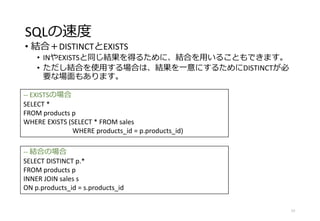 SQLの速度
• 結合＋DISTINCTとEXISTS
• INやEXISTSと同じ結果を得るために、結合を用いることもできます。
• ただし結合を使用する場合は、結果を一意にするためにDISTINCTが必
要な場面もあります。
77
-- EXISTSの場合
SELECT *
FROM products p
WHERE EXISTS (SELECT * FROM sales
WHERE products_id = p.products_id)
-- 結合の場合
SELECT DISTINCT p.*
FROM products p
INNER JOIN sales s
ON p.products_id = s.products_id
 