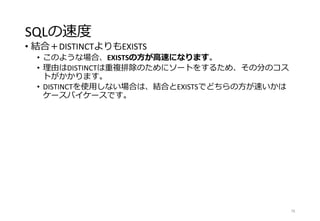SQLの速度
• 結合＋DISTINCTよりもEXISTS
• このような場合、EXISTSの方が高速になります。
• 理由はDISTINCTは重複排除のためにソートをするため、その分のコス
トがかかります。
• DISTINCTを使用しない場合は、結合とEXISTSでどちらの方が速いかは
ケースバイケースです。
78
 