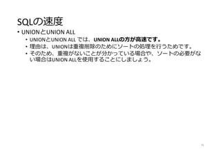 SQLの速度
• UNIONとUNION ALL
• UNIONとUNION ALL では、UNION ALLの方が高速です。
• 理由は、UNIONは重複削除のためにソートの処理を行うためです。
• そのため、重複がないことが分かっている場合や、ソートの必要がな
い場合はUNION ALLを使用することにしましょう。
79
 