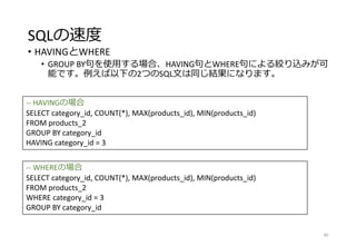 SQLの速度
• HAVINGとWHERE
• GROUP BY句を使用する場合、HAVING句とWHERE句による絞り込みが可
能です。例えば以下の2つのSQL文は同じ結果になります。
80
-- HAVINGの場合
SELECT category_id, COUNT(*), MAX(products_id), MIN(products_id)
FROM products_2
GROUP BY category_id
HAVING category_id = 3
-- WHEREの場合
SELECT category_id, COUNT(*), MAX(products_id), MIN(products_id)
FROM products_2
WHERE category_id = 3
GROUP BY category_id
 