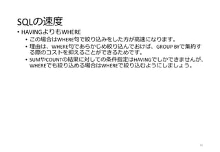SQLの速度
• HAVINGよりもWHERE
• この場合はWHERE句で絞り込みをした方が高速になります。
• 理由は、WHERE句であらかじめ絞り込んでおけば、GROUP BYで集約す
る際のコストを抑えることができるためです。
• SUMやCOUNTの結果に対しての条件指定はHAVINGでしかできませんが、
WHEREでも絞り込める場合はWHEREで絞り込むようにしましょう。
81
 