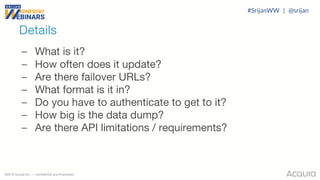 ©2018 Acquia Inc. — Confidential and Proprietary
– What is it?
– How often does it update?
– Are there failover URLs?
– What format is it in?
– Do you have to authenticate to get to it?
– How big is the data dump?
– Are there API limitations / requirements?
Details
#SrijanWW | @srijan
 