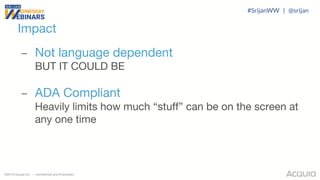 ©2018 Acquia Inc. — Confidential and Proprietary
– Not language dependent
BUT IT COULD BE
– ADA Compliant
Heavily limits how much “stuff” can be on the screen at
any one time
Impact
#SrijanWW | @srijan
 