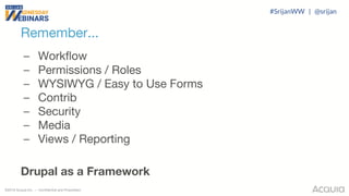 ©2018 Acquia Inc. — Confidential and Proprietary
Remember...
– Workflow
– Permissions / Roles
– WYSIWYG / Easy to Use Forms
– Contrib
– Security
– Media
– Views / Reporting
Drupal as a Framework
#SrijanWW | @srijan
 