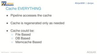 ©2018 Acquia Inc. — Confidential and Proprietary
Cache EVERYTHING
● Pipeline accesses the cache
● Cache is regenerated only as needed
● Cache could be:
○ File Based
○ DB Based
○ Memcache Based
#SrijanWW | @srijan
 