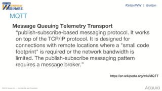 ©2018 Acquia Inc. — Confidential and Proprietary
MQTT
Message Queuing Telemetry Transport
“publish-subscribe-based messaging protocol. It works
on top of the TCP/IP protocol. It is designed for
connections with remote locations where a "small code
footprint" is required or the network bandwidth is
limited. The publish-subscribe messaging pattern
requires a message broker.”
https://en.wikipedia.org/wiki/MQTT
#SrijanWW | @srijan
 