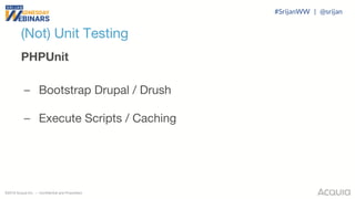 ©2018 Acquia Inc. — Confidential and Proprietary
(Not) Unit Testing
PHPUnit
– Bootstrap Drupal / Drush
– Execute Scripts / Caching
#SrijanWW | @srijan
 