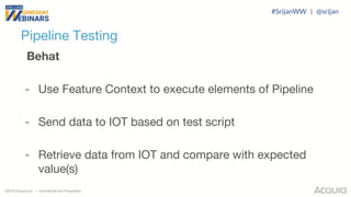 ©2018 Acquia Inc. — Confidential and Proprietary
Pipeline Testing
Behat
- Use Feature Context to execute elements of Pipeline
- Send data to IOT based on test script
- Retrieve data from IOT and compare with expected
value(s)
#SrijanWW | @srijan
 