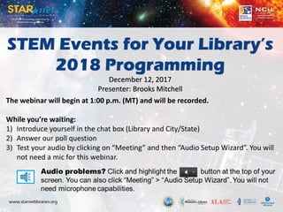 STEM Events for Your Library’s
2018 Programming
December 12, 2017
Presenter: Brooks Mitchell
The webinar will begin at 1:00 p.m. (MT) and will be recorded.
While you’re waiting:
1) Introduce yourself in the chat box (Library and City/State)
2) Answer our poll question
3) Test your audio by clicking on “Meeting” and then “Audio Setup Wizard”. You will
not need a mic for this webinar.
 