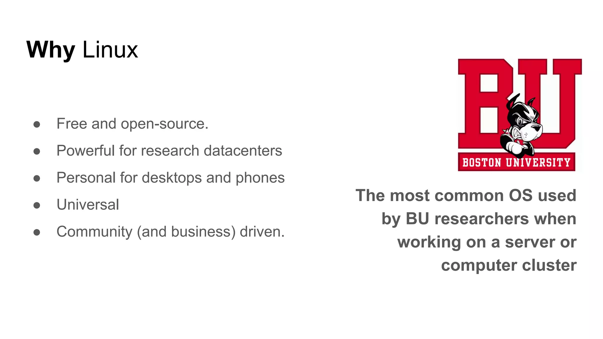 Why Linux
● Free and open-source.
● Powerful for research datacenters
● Personal for desktops and phones
● Universal
● Community (and business) driven.
The most common OS used
by BU researchers when
working on a server or
computer cluster
 