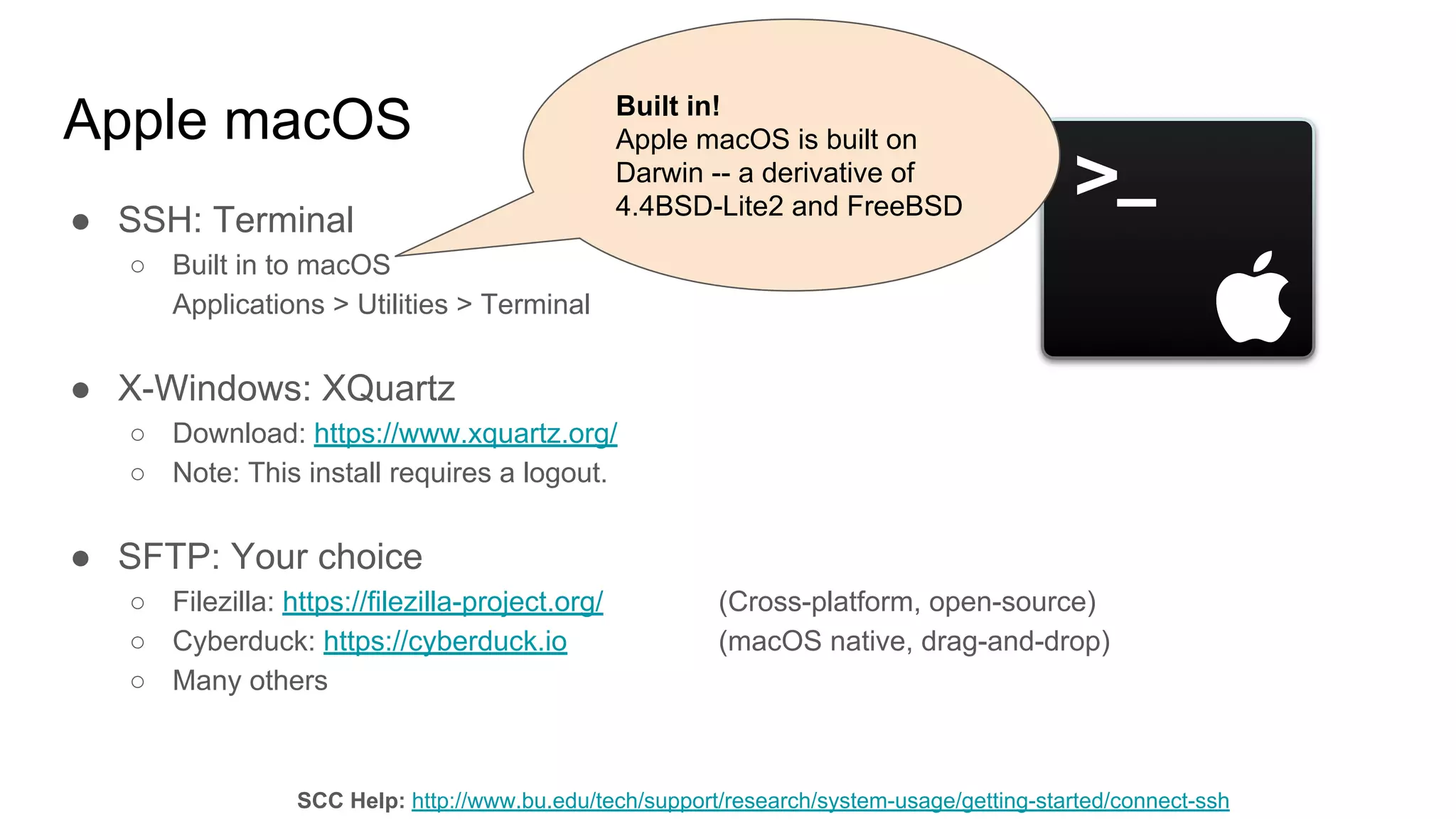 Apple macOS
● SSH: Terminal
○ Built in to macOS
Applications > Utilities > Terminal
● X-Windows: XQuartz
○ Download: https://www.xquartz.org/
○ Note: This install requires a logout.
● SFTP: Your choice
○ Filezilla: https://filezilla-project.org/ (Cross-platform, open-source)
○ Cyberduck: https://cyberduck.io (macOS native, drag-and-drop)
○ Many others
SCC Help: http://www.bu.edu/tech/support/research/system-usage/getting-started/connect-ssh
Built in!
Apple macOS is built on
Darwin -- a derivative of
4.4BSD-Lite2 and FreeBSD
 