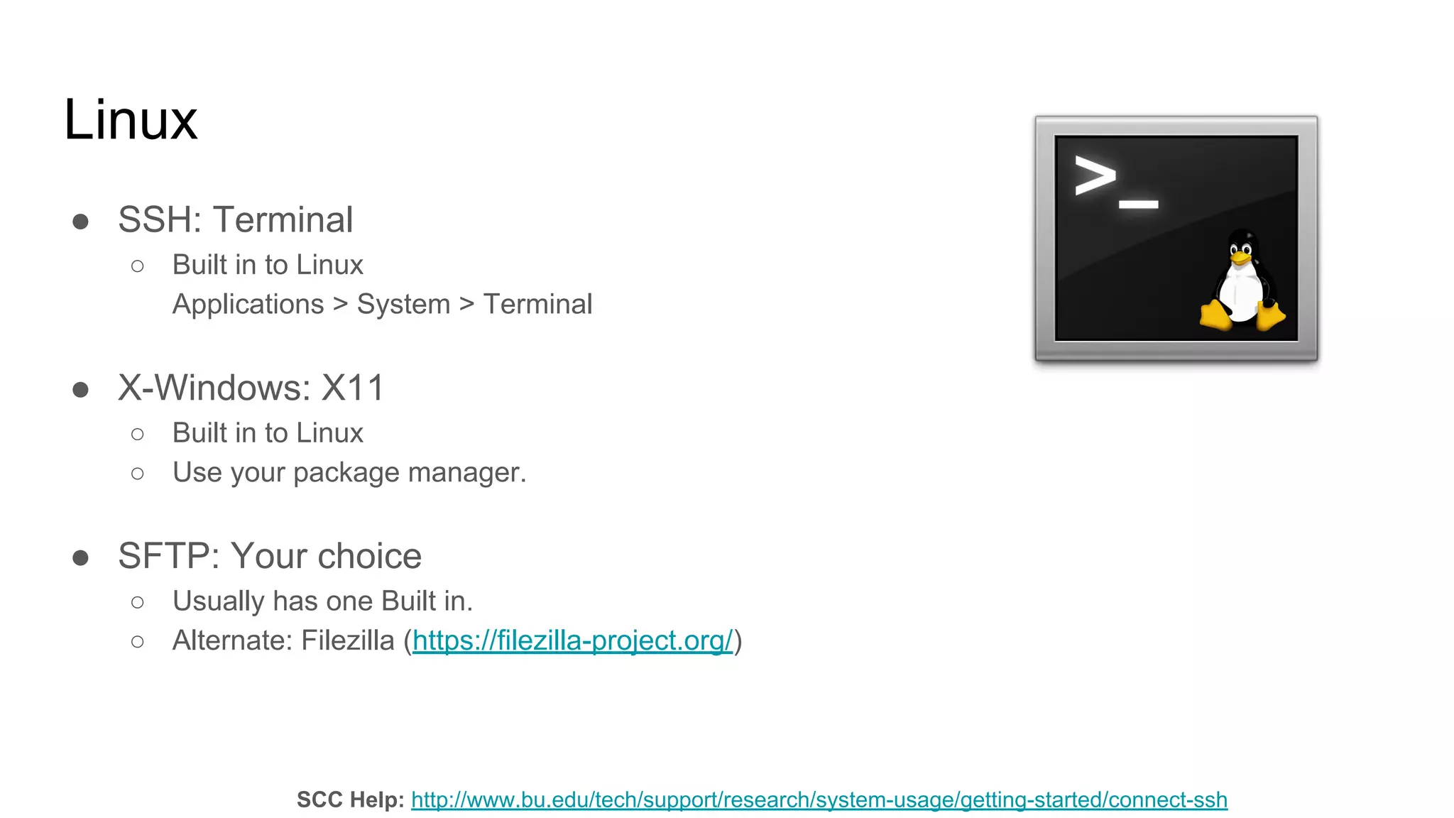 Linux
● SSH: Terminal
○ Built in to Linux
Applications > System > Terminal
● X-Windows: X11
○ Built in to Linux
○ Use your package manager.
● SFTP: Your choice
○ Usually has one Built in.
○ Alternate: Filezilla (https://filezilla-project.org/)
SCC Help: http://www.bu.edu/tech/support/research/system-usage/getting-started/connect-ssh
 