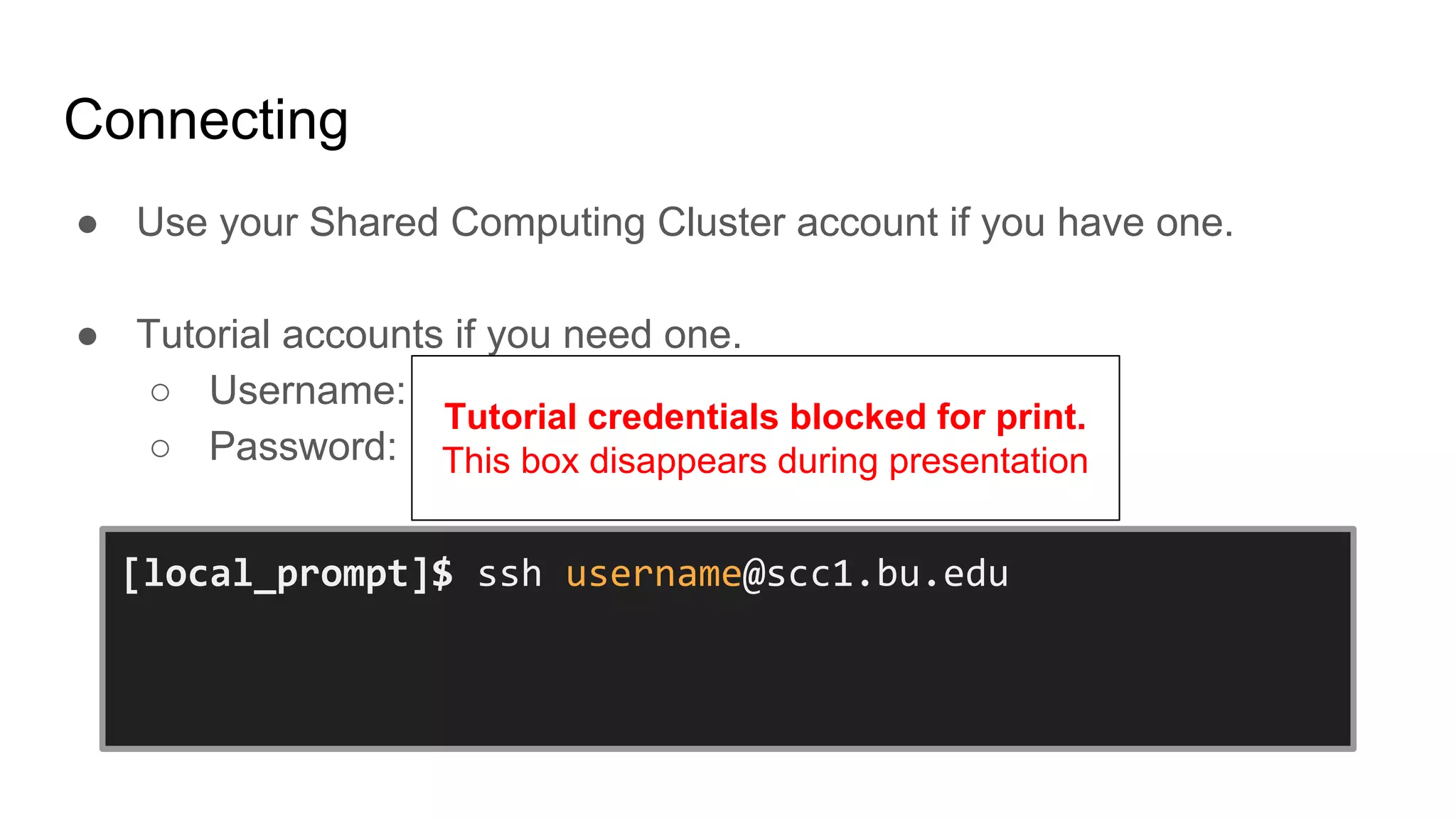 Connecting
● Use your Shared Computing Cluster account if you have one.
● Tutorial accounts if you need one.
○ Username:
○ Password:
[local_prompt]$ ssh username@scc1.bu.edu
username@scc1.bu.edu’s Password:
[username@scc1 ~]$
Tutorial credentials blocked for print.
This box disappears during presentation
 