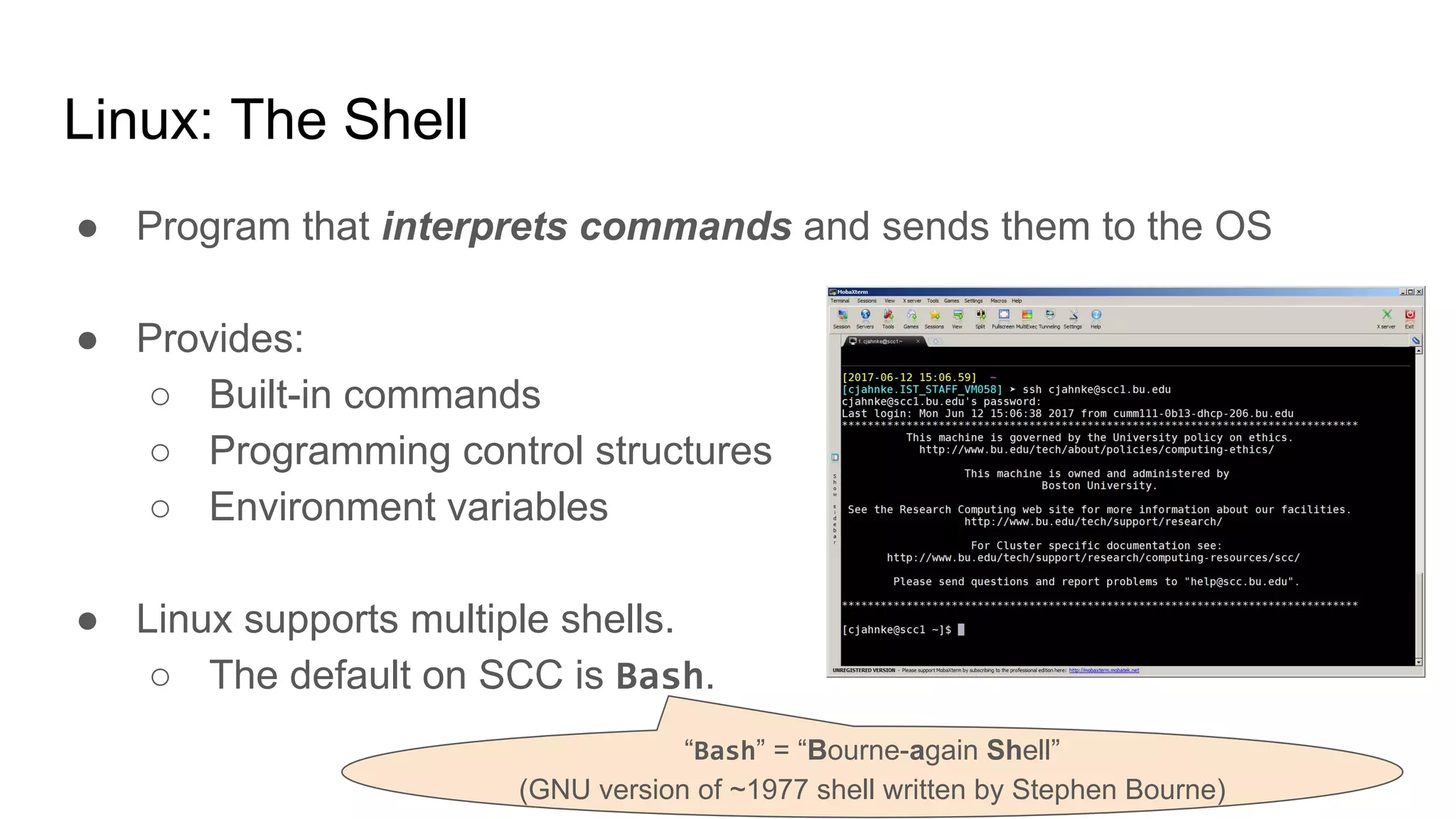Linux: The Shell
● Program that interprets commands and sends them to the OS
● Provides:
○ Built-in commands
○ Programming control structures
○ Environment variables
● Linux supports multiple shells.
○ The default on SCC is Bash.
“Bash” = “Bourne-again Shell”
(GNU version of ~1977 shell written by Stephen Bourne)
 