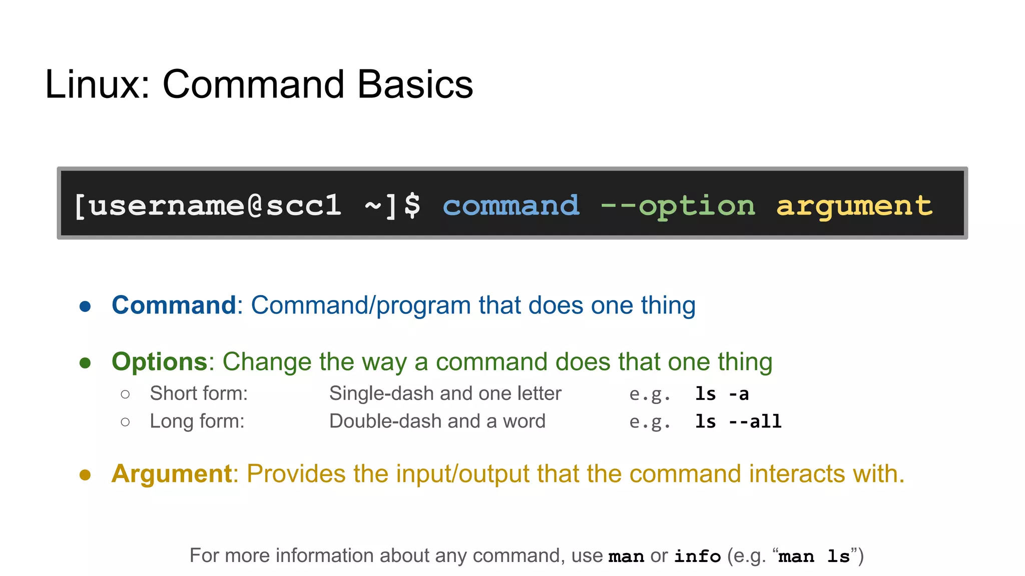 Linux: Command Basics
● Command: Command/program that does one thing
● Options: Change the way a command does that one thing
○ Short form: Single-dash and one letter e.g. ls -a
○ Long form: Double-dash and a word e.g. ls --all
● Argument: Provides the input/output that the command interacts with.
For more information about any command, use man or info (e.g. “man ls”)
[username@scc1 ~]$ command --option argument
 