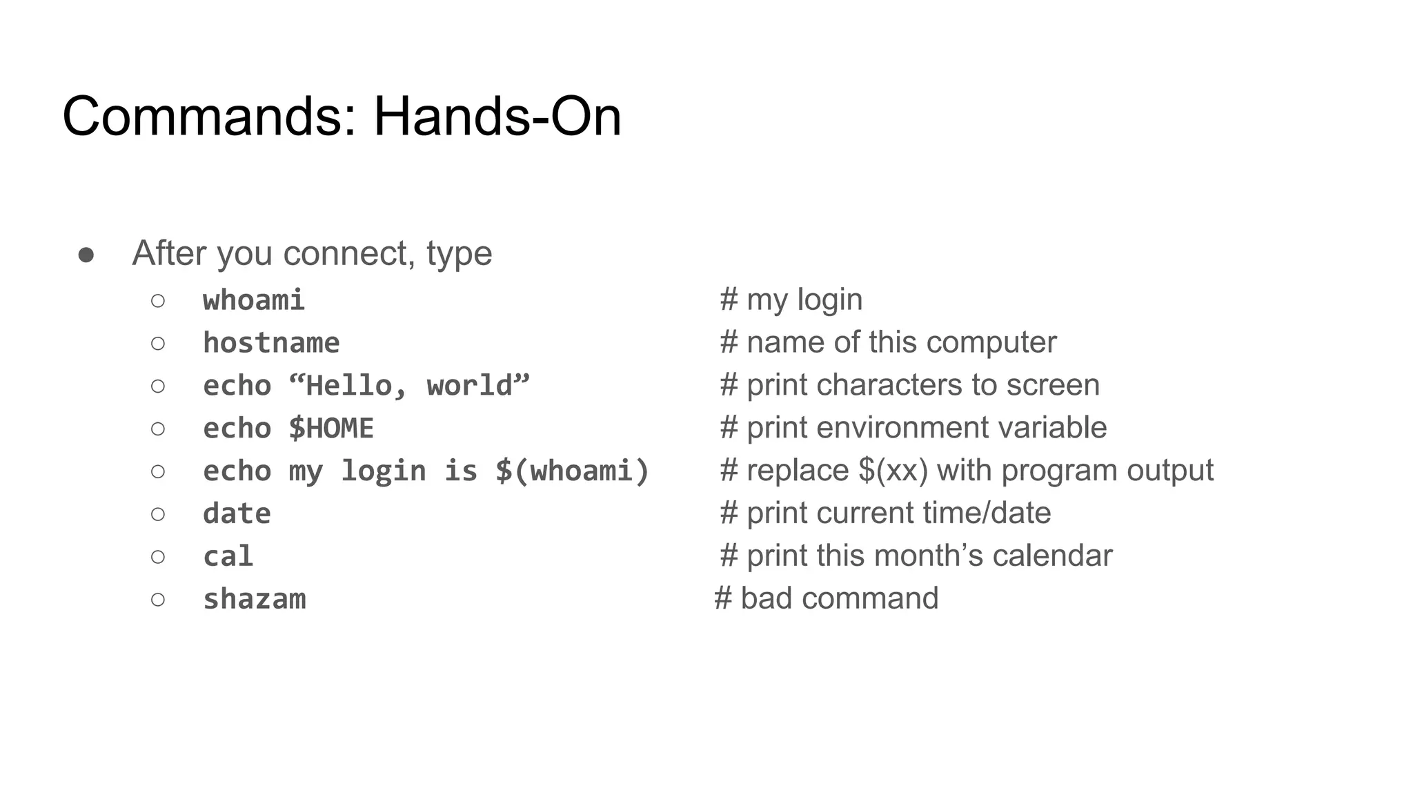 Commands: Hands-On
● After you connect, type
○ whoami # my login
○ hostname # name of this computer
○ echo “Hello, world” # print characters to screen
○ echo $HOME # print environment variable
○ echo my login is $(whoami) # replace $(xx) with program output
○ date # print current time/date
○ cal # print this month’s calendar
○ shazam # bad command
 
