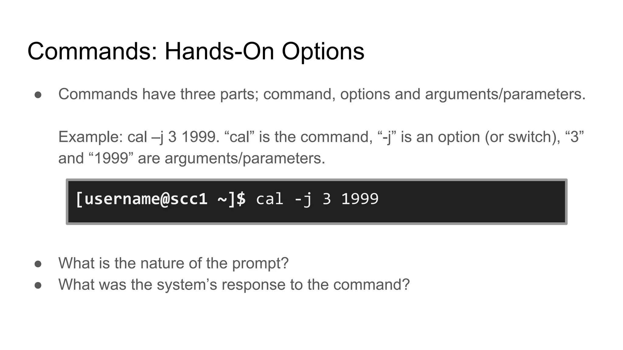 Commands: Hands-On Options
● Commands have three parts; command, options and arguments/parameters.
Example: cal –j 3 1999. “cal” is the command, “-j” is an option (or switch), “3”
and “1999” are arguments/parameters.
● What is the nature of the prompt?
● What was the system’s response to the command?
[username@scc1 ~]$ cal -j 3 1999
 