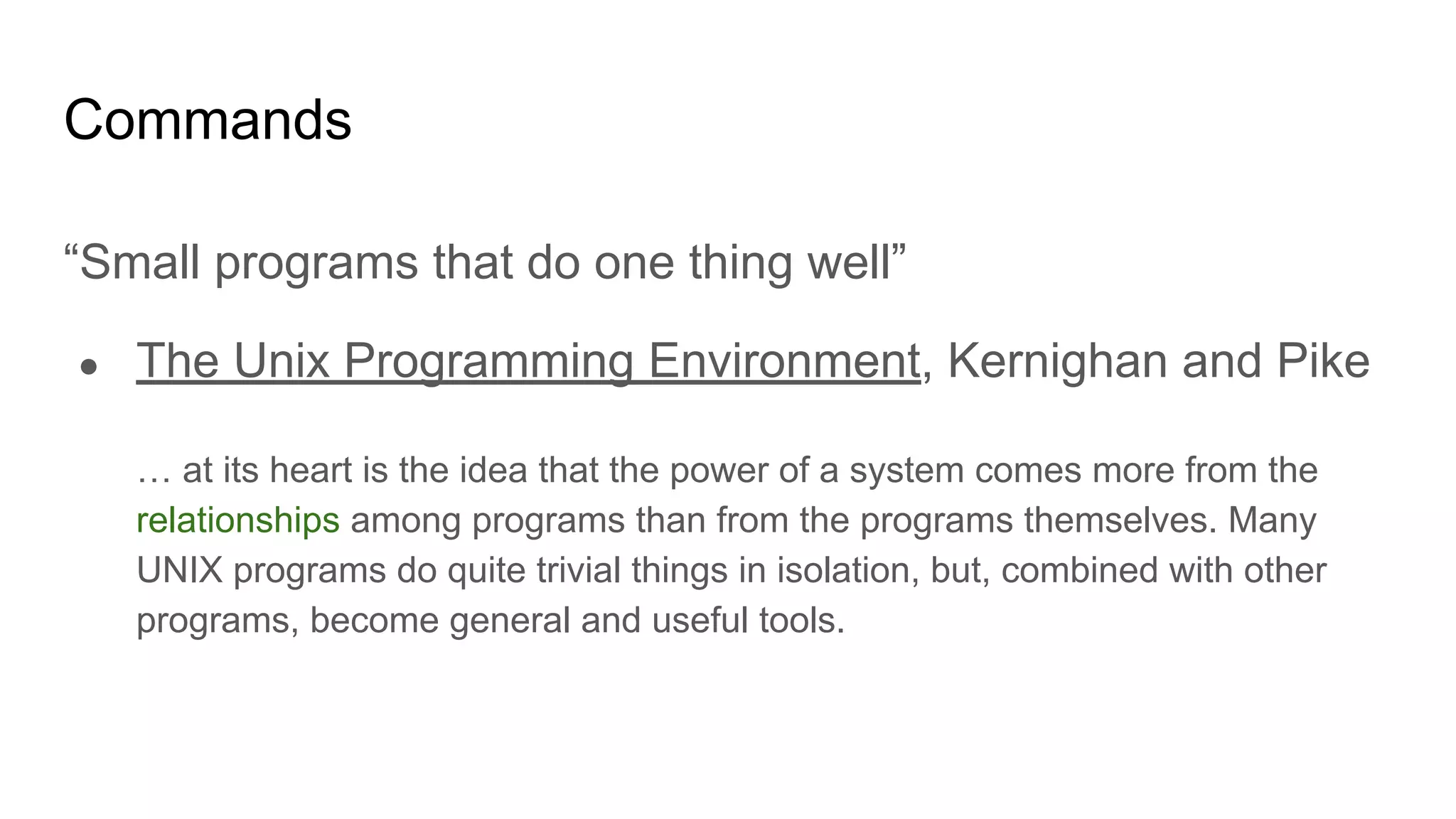 Commands
“Small programs that do one thing well”
● The Unix Programming Environment, Kernighan and Pike
… at its heart is the idea that the power of a system comes more from the
relationships among programs than from the programs themselves. Many
UNIX programs do quite trivial things in isolation, but, combined with other
programs, become general and useful tools.
 