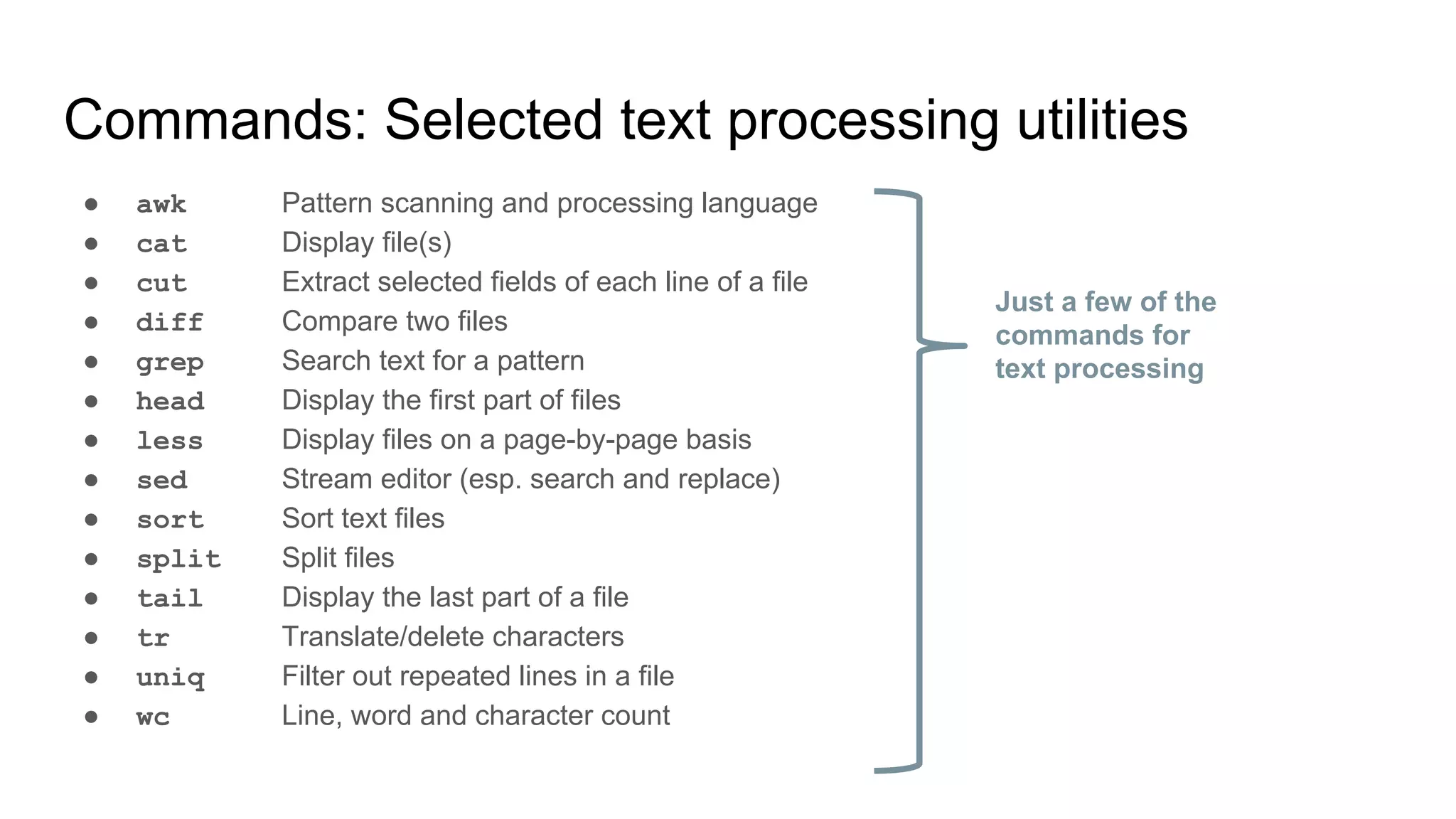 Commands: Selected text processing utilities
● awk Pattern scanning and processing language
● cat Display file(s)
● cut Extract selected fields of each line of a file
● diff Compare two files
● grep Search text for a pattern
● head Display the first part of files
● less Display files on a page-by-page basis
● sed Stream editor (esp. search and replace)
● sort Sort text files
● split Split files
● tail Display the last part of a file
● tr Translate/delete characters
● uniq Filter out repeated lines in a file
● wc Line, word and character count
Just a few of the
commands for
text processing
 