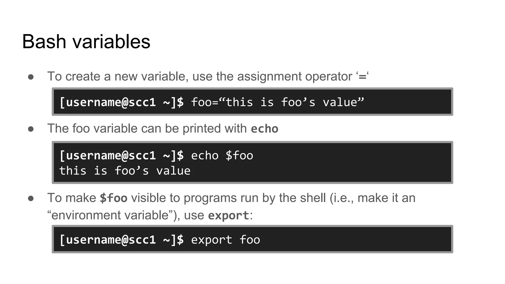 Bash variables
● To create a new variable, use the assignment operator ‘=‘
● The foo variable can be printed with echo
● To make $foo visible to programs run by the shell (i.e., make it an
“environment variable”), use export:
[username@scc1 ~]$ foo=“this is foo’s value”
[username@scc1 ~]$ echo $foo
this is foo’s value
[username@scc1 ~]$ export foo
 