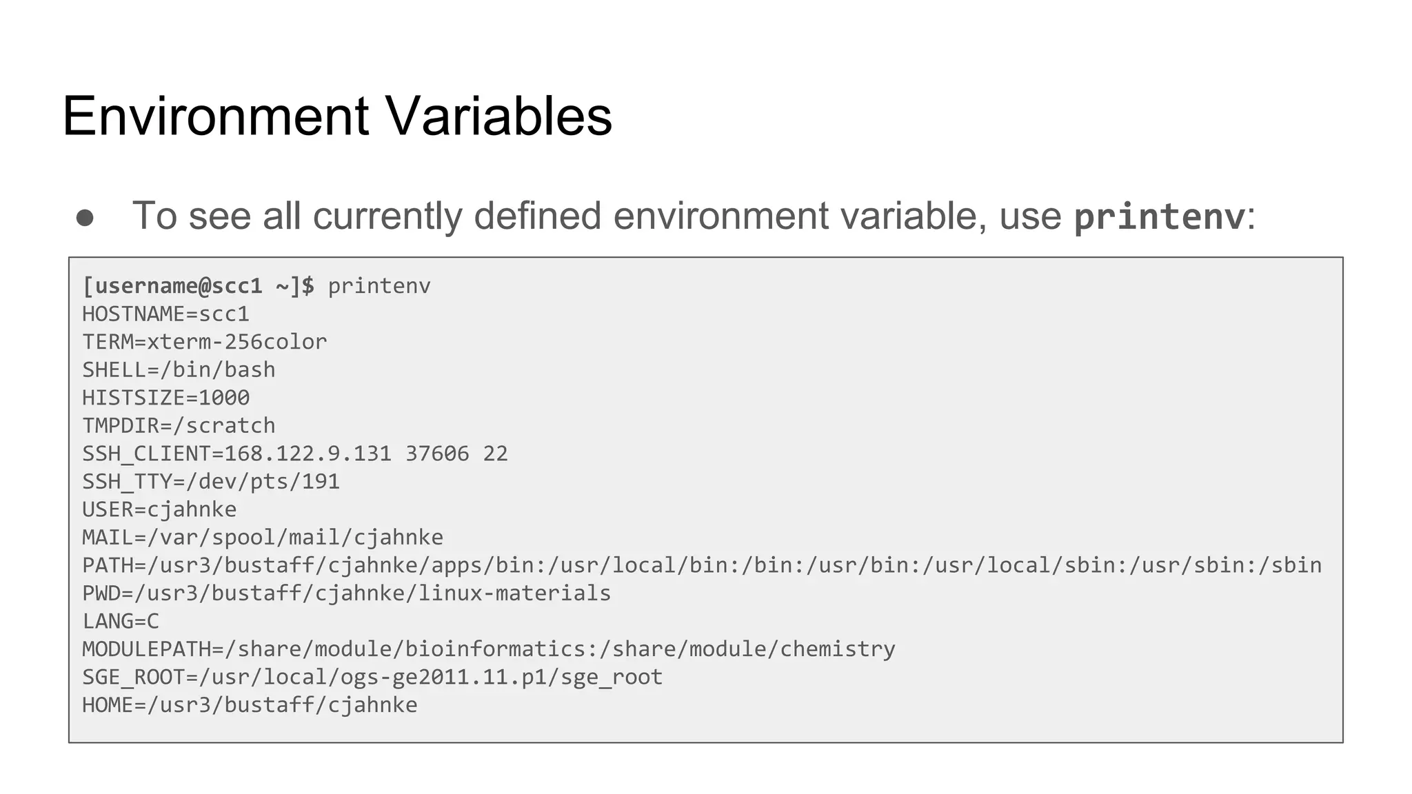 Environment Variables
● To see all currently defined environment variable, use printenv:
[username@scc1 ~]$ printenv
HOSTNAME=scc1
TERM=xterm-256color
SHELL=/bin/bash
HISTSIZE=1000
TMPDIR=/scratch
SSH_CLIENT=168.122.9.131 37606 22
SSH_TTY=/dev/pts/191
USER=cjahnke
MAIL=/var/spool/mail/cjahnke
PATH=/usr3/bustaff/cjahnke/apps/bin:/usr/local/bin:/bin:/usr/bin:/usr/local/sbin:/usr/sbin:/sbin
PWD=/usr3/bustaff/cjahnke/linux-materials
LANG=C
MODULEPATH=/share/module/bioinformatics:/share/module/chemistry
SGE_ROOT=/usr/local/ogs-ge2011.11.p1/sge_root
HOME=/usr3/bustaff/cjahnke
 
