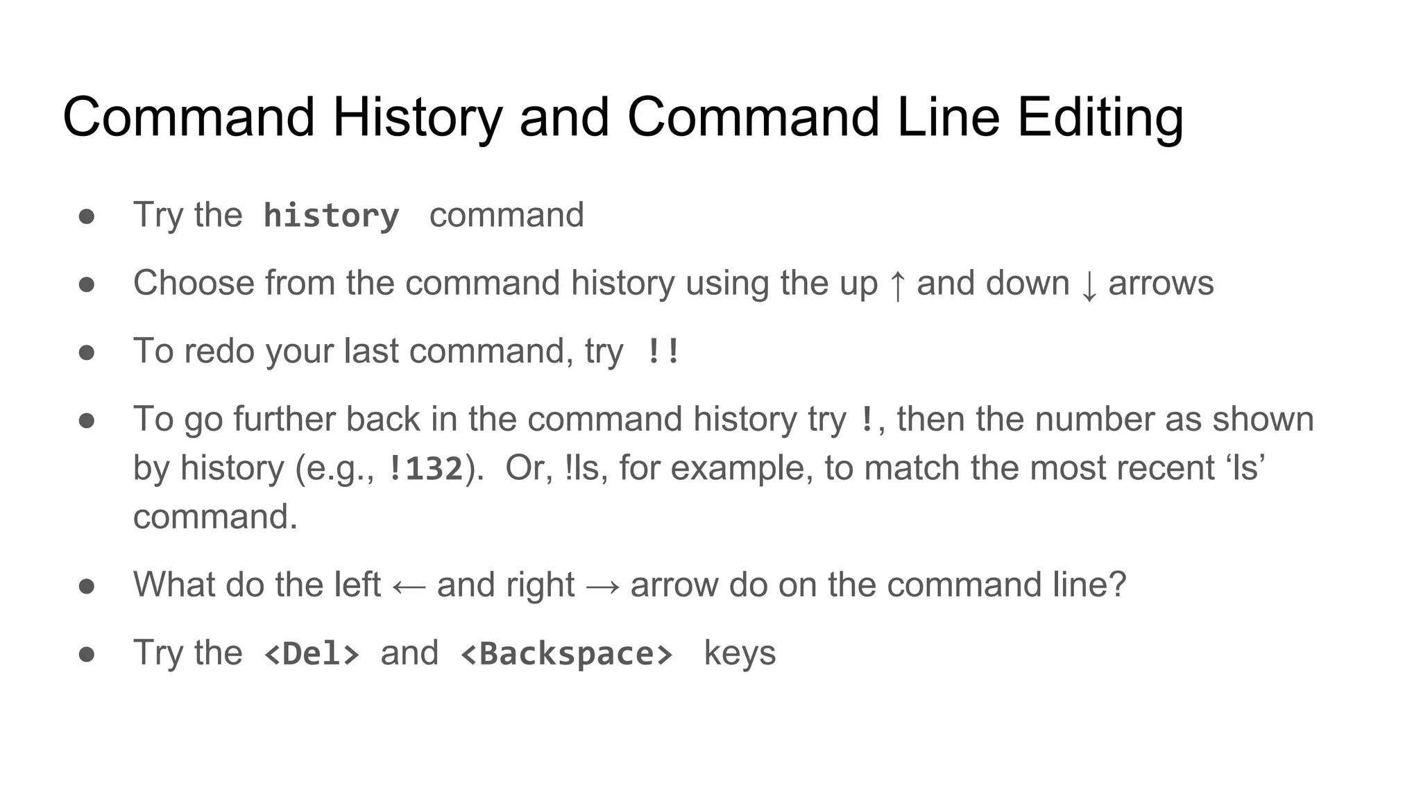 Command History and Command Line Editing
● Try the history command
● Choose from the command history using the up ↑ and down ↓ arrows
● To redo your last command, try !!
● To go further back in the command history try !, then the number as shown
by history (e.g., !132). Or, !ls, for example, to match the most recent ‘ls’
command.
● What do the left ← and right → arrow do on the command line?
● Try the <Del> and <Backspace> keys
 