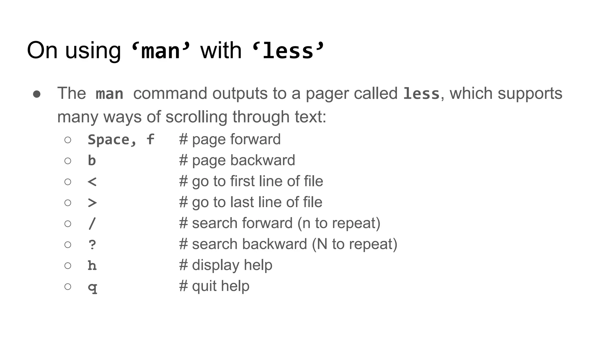 On using ‘man’ with ‘less’
● The man command outputs to a pager called less, which supports
many ways of scrolling through text:
○ Space, f # page forward
○ b # page backward
○ < # go to first line of file
○ > # go to last line of file
○ / # search forward (n to repeat)
○ ? # search backward (N to repeat)
○ h # display help
○ q # quit help
 