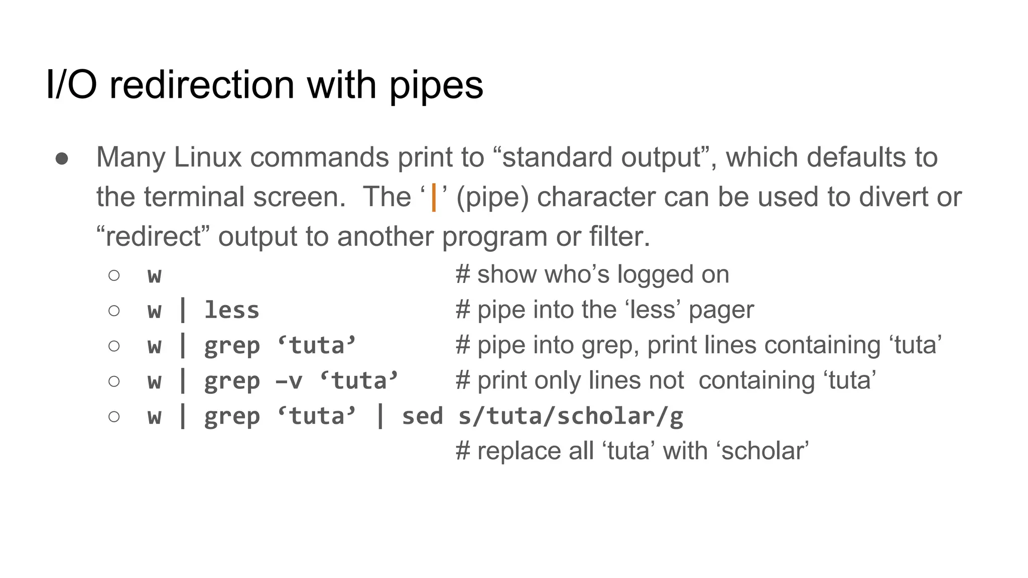 I/O redirection with pipes
● Many Linux commands print to “standard output”, which defaults to
the terminal screen. The ‘|’ (pipe) character can be used to divert or
“redirect” output to another program or filter.
○ w # show who’s logged on
○ w | less # pipe into the ‘less’ pager
○ w | grep ‘tuta’ # pipe into grep, print lines containing ‘tuta’
○ w | grep –v ‘tuta’ # print only lines not containing ‘tuta’
○ w | grep ‘tuta’ | sed s/tuta/scholar/g
# replace all ‘tuta’ with ‘scholar’
 