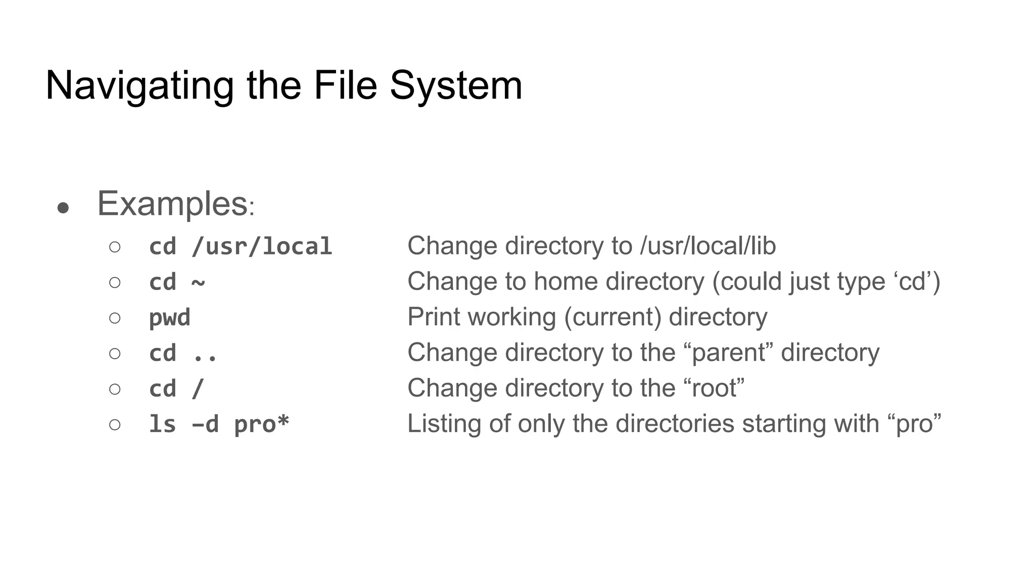 Navigating the File System
● Examples:
○ cd /usr/local Change directory to /usr/local/lib
○ cd ~ Change to home directory (could just type ‘cd’)
○ pwd Print working (current) directory
○ cd .. Change directory to the “parent” directory
○ cd / Change directory to the “root”
○ ls –d pro* Listing of only the directories starting with “pro”
 