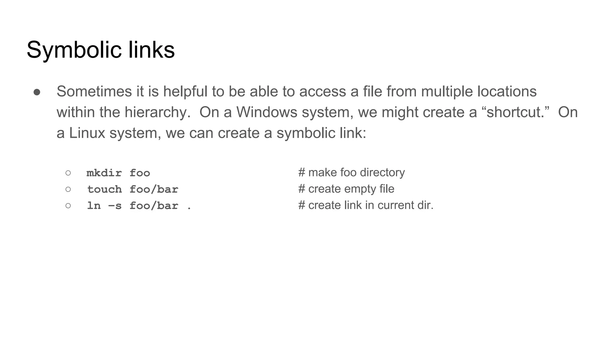 Symbolic links
● Sometimes it is helpful to be able to access a file from multiple locations
within the hierarchy. On a Windows system, we might create a “shortcut.” On
a Linux system, we can create a symbolic link:
○ mkdir foo # make foo directory
○ touch foo/bar # create empty file
○ ln –s foo/bar . # create link in current dir.
 