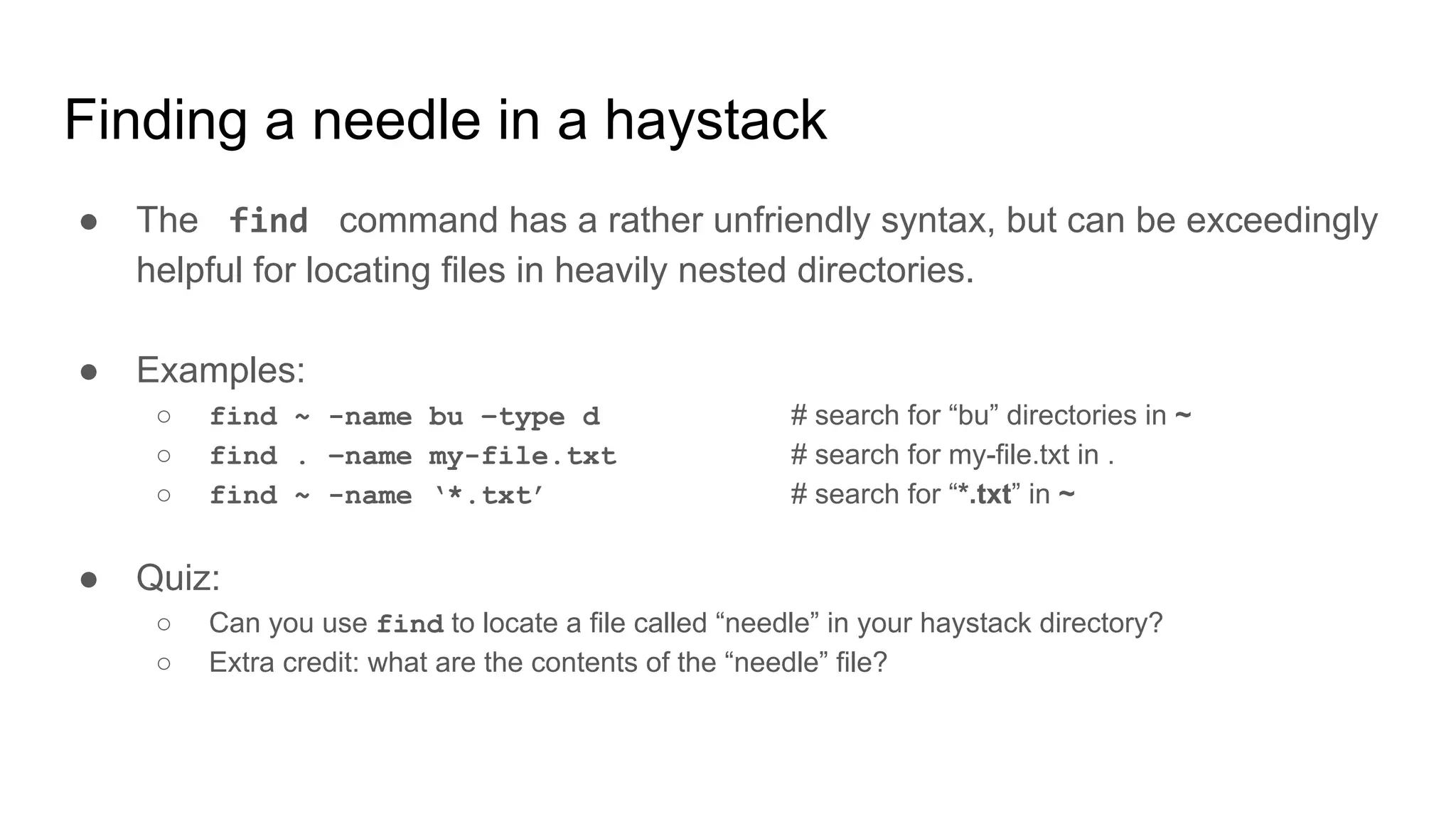 Finding a needle in a haystack
● The find command has a rather unfriendly syntax, but can be exceedingly
helpful for locating files in heavily nested directories.
● Examples:
○ find ~ -name bu –type d # search for “bu” directories in ~
○ find . –name my-file.txt # search for my-file.txt in .
○ find ~ -name ‘*.txt’ # search for “*.txt” in ~
● Quiz:
○ Can you use find to locate a file called “needle” in your haystack directory?
○ Extra credit: what are the contents of the “needle” file?
 