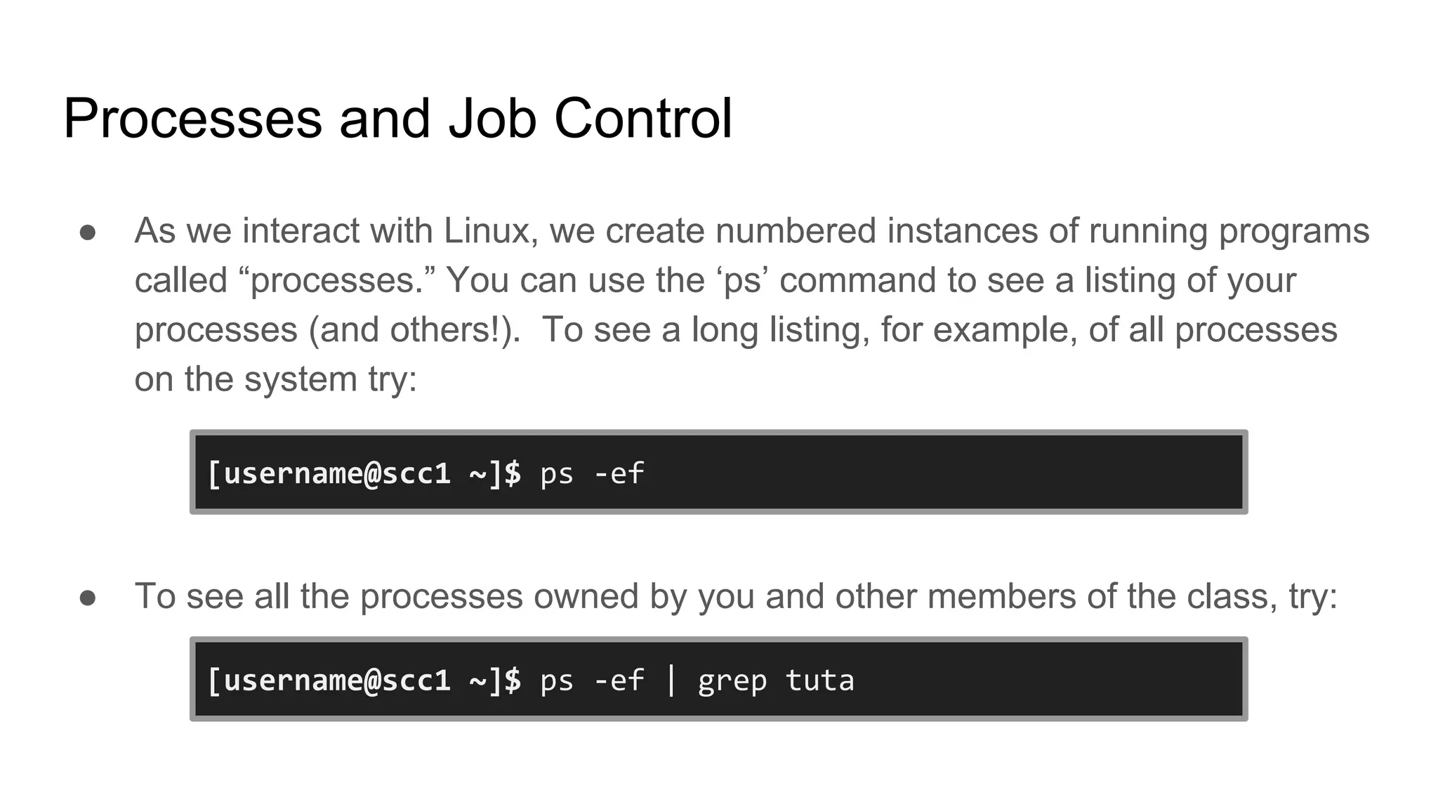 Processes and Job Control
● As we interact with Linux, we create numbered instances of running programs
called “processes.” You can use the ‘ps’ command to see a listing of your
processes (and others!). To see a long listing, for example, of all processes
on the system try:
● To see all the processes owned by you and other members of the class, try:
[username@scc1 ~]$ ps -ef
[username@scc1 ~]$ ps -ef | grep tuta
 