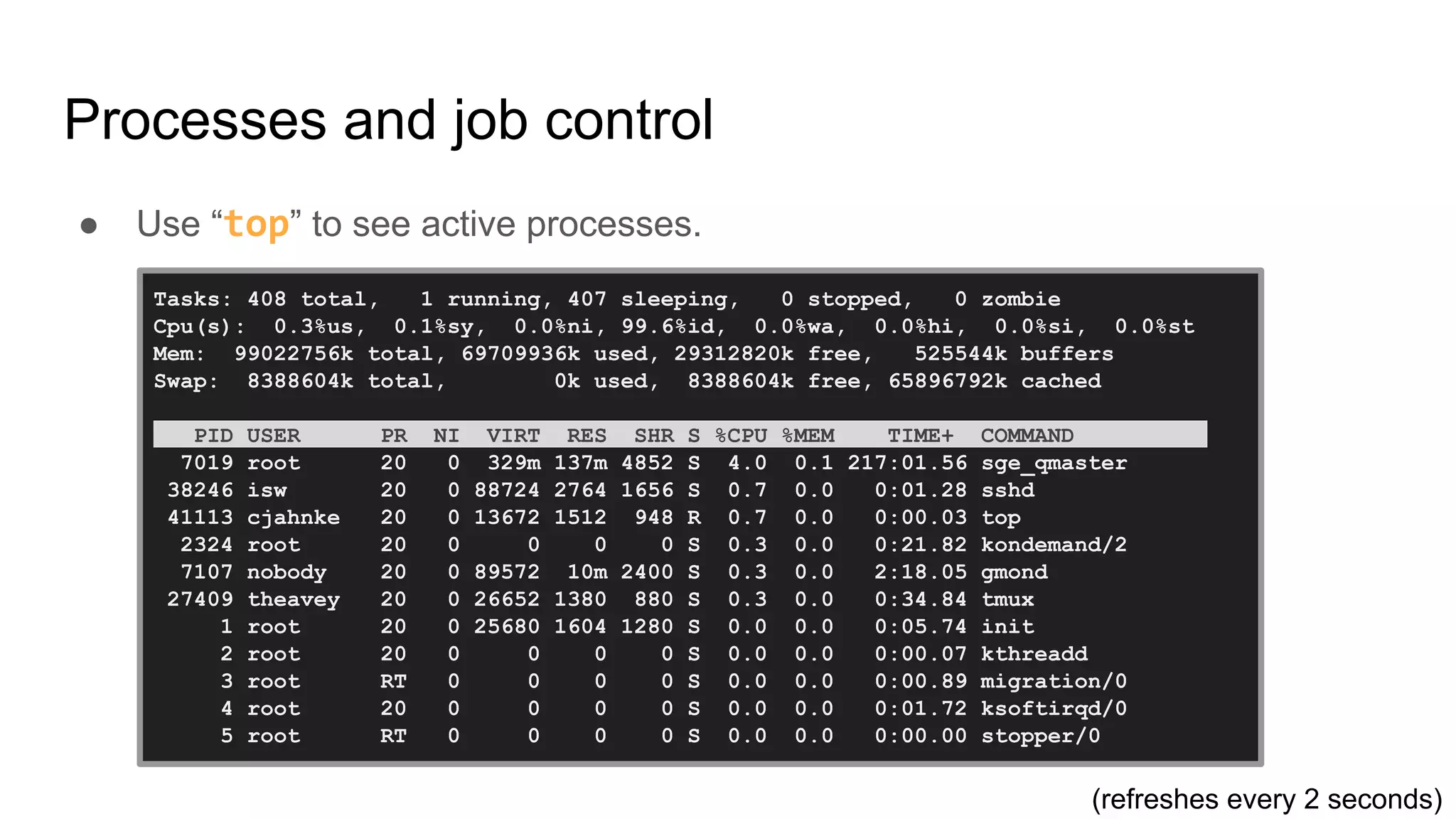 Processes and job control
● Use “top” to see active processes.
Tasks: 408 total, 1 running, 407 sleeping, 0 stopped, 0 zombie
Cpu(s): 0.3%us, 0.1%sy, 0.0%ni, 99.6%id, 0.0%wa, 0.0%hi, 0.0%si, 0.0%st
Mem: 99022756k total, 69709936k used, 29312820k free, 525544k buffers
Swap: 8388604k total, 0k used, 8388604k free, 65896792k cached
PID USER PR NI VIRT RES SHR S %CPU %MEM TIME+ COMMAND .
7019 root 20 0 329m 137m 4852 S 4.0 0.1 217:01.56 sge_qmaster
38246 isw 20 0 88724 2764 1656 S 0.7 0.0 0:01.28 sshd
41113 cjahnke 20 0 13672 1512 948 R 0.7 0.0 0:00.03 top
2324 root 20 0 0 0 0 S 0.3 0.0 0:21.82 kondemand/2
7107 nobody 20 0 89572 10m 2400 S 0.3 0.0 2:18.05 gmond
27409 theavey 20 0 26652 1380 880 S 0.3 0.0 0:34.84 tmux
1 root 20 0 25680 1604 1280 S 0.0 0.0 0:05.74 init
2 root 20 0 0 0 0 S 0.0 0.0 0:00.07 kthreadd
3 root RT 0 0 0 0 S 0.0 0.0 0:00.89 migration/0
4 root 20 0 0 0 0 S 0.0 0.0 0:01.72 ksoftirqd/0
5 root RT 0 0 0 0 S 0.0 0.0 0:00.00 stopper/0
(refreshes every 2 seconds)
 