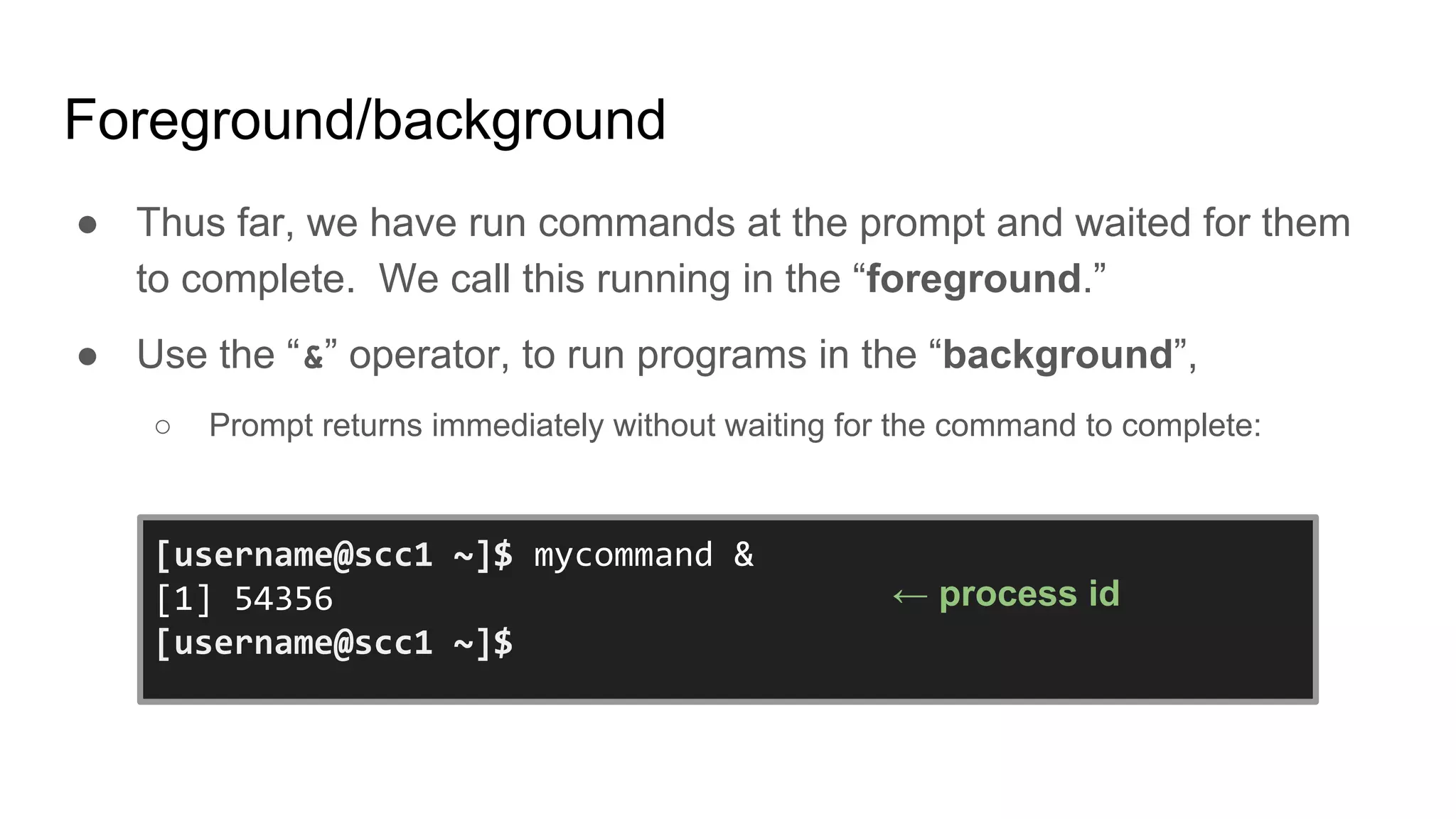 Foreground/background
● Thus far, we have run commands at the prompt and waited for them
to complete. We call this running in the “foreground.”
● Use the “&” operator, to run programs in the “background”,
○ Prompt returns immediately without waiting for the command to complete:
[username@scc1 ~]$ mycommand &
[1] 54356
[username@scc1 ~]$
← process id
 