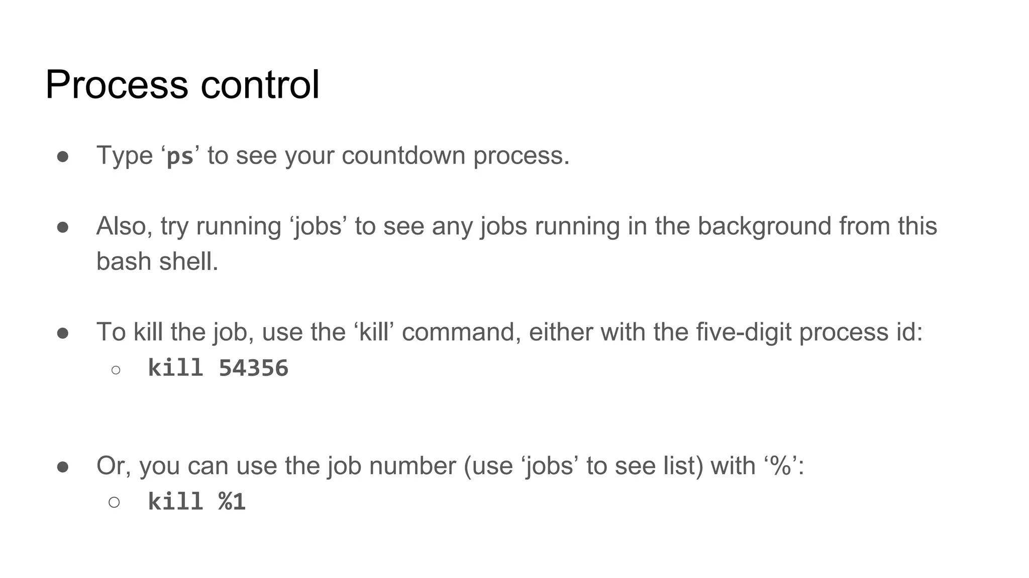 Process control
● Type ‘ps’ to see your countdown process.
● Also, try running ‘jobs’ to see any jobs running in the background from this
bash shell.
● To kill the job, use the ‘kill’ command, either with the five-digit process id:
○ kill 54356
● Or, you can use the job number (use ‘jobs’ to see list) with ‘%’:
○ kill %1
 