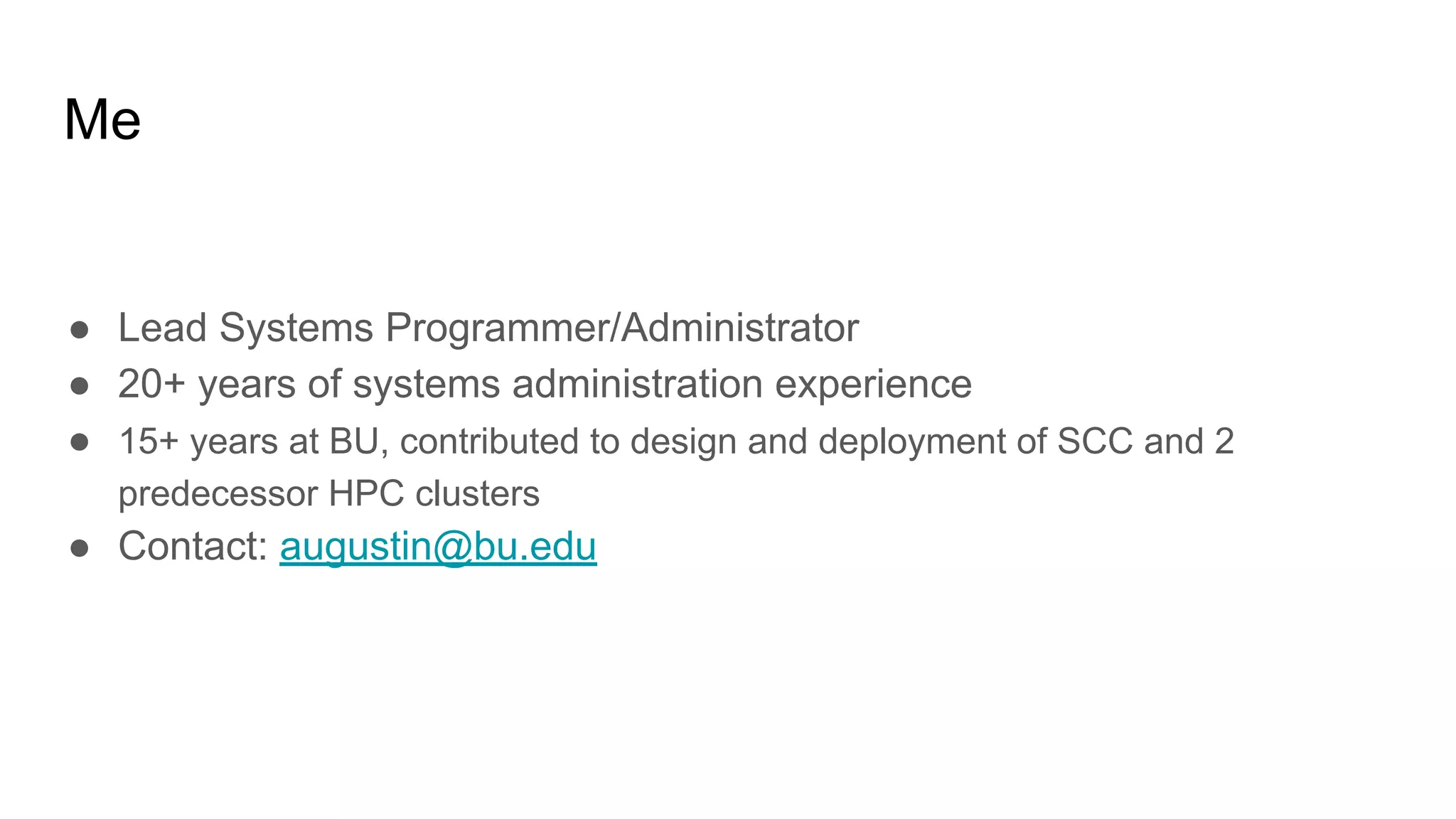 Me
● Lead Systems Programmer/Administrator
● 20+ years of systems administration experience
● 15+ years at BU, contributed to design and deployment of SCC and 2
predecessor HPC clusters
● Contact: augustin@bu.edu
 