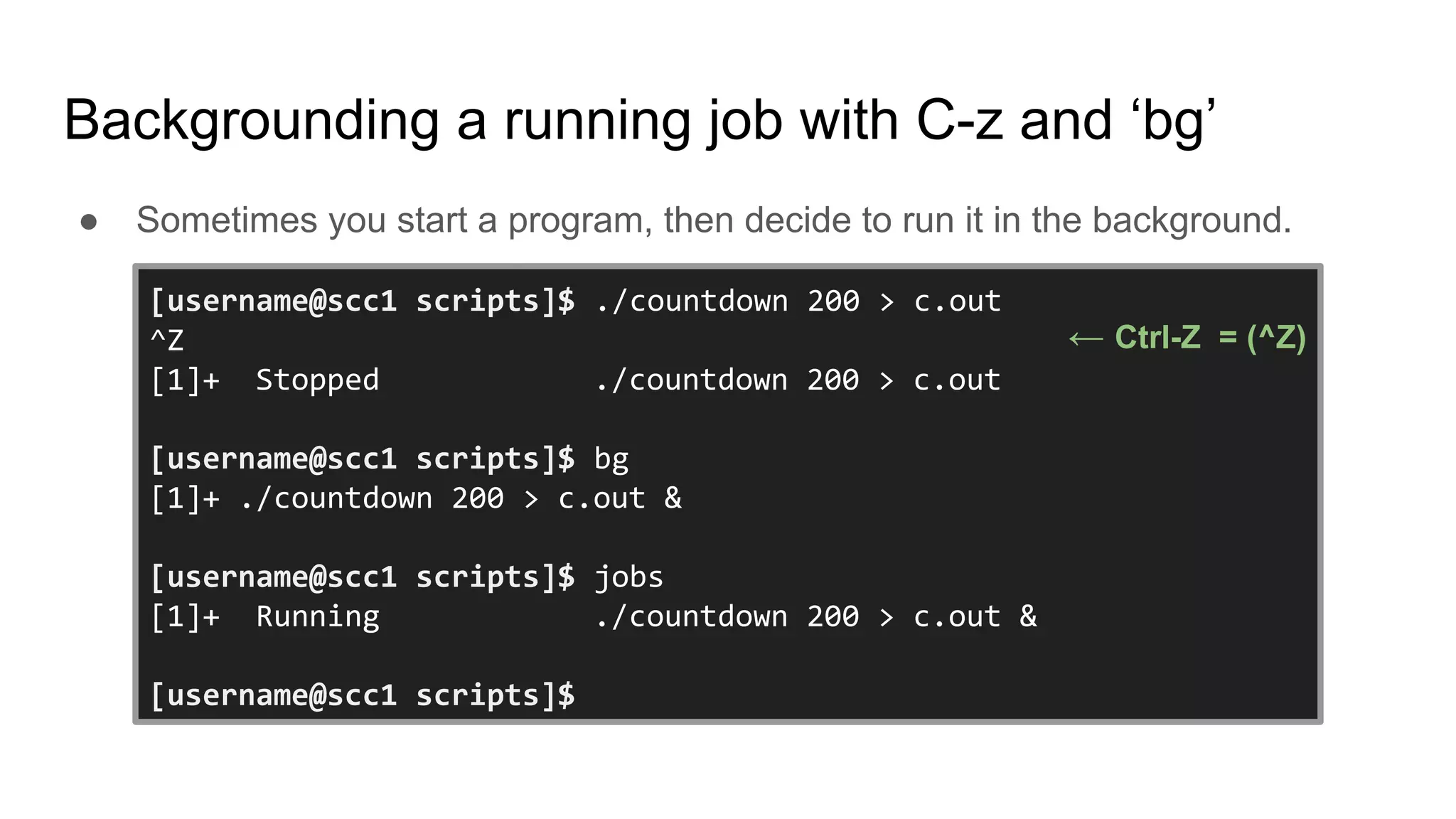 Backgrounding a running job with C-z and ‘bg’
● Sometimes you start a program, then decide to run it in the background.
[username@scc1 scripts]$ ./countdown 200 > c.out
^Z
[1]+ Stopped ./countdown 200 > c.out
[username@scc1 scripts]$ bg
[1]+ ./countdown 200 > c.out &
[username@scc1 scripts]$ jobs
[1]+ Running ./countdown 200 > c.out &
[username@scc1 scripts]$
← Ctrl-Z = (^Z)
 