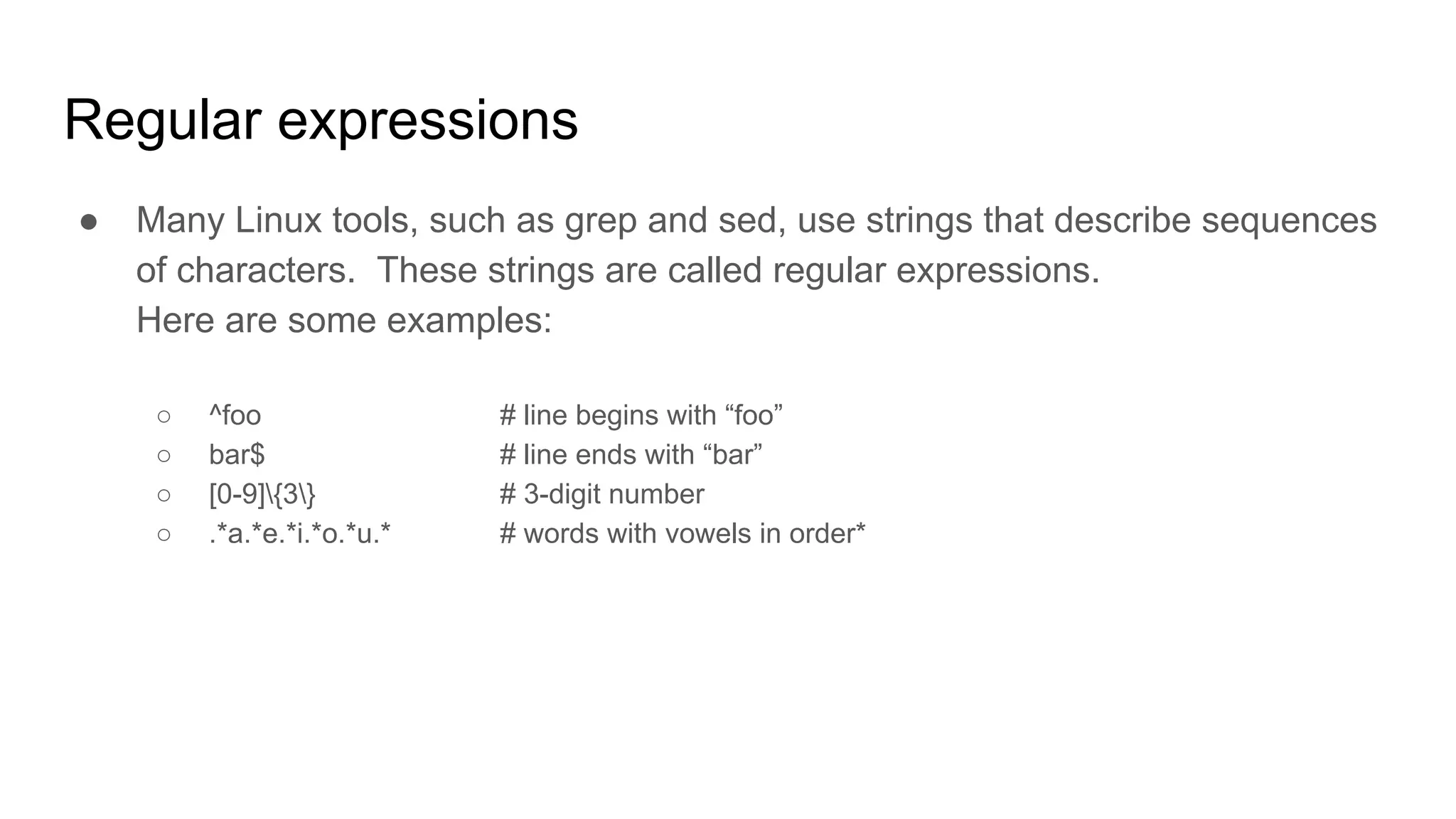 Regular expressions
● Many Linux tools, such as grep and sed, use strings that describe sequences
of characters. These strings are called regular expressions.
Here are some examples:
○ ^foo # line begins with “foo”
○ bar$ # line ends with “bar”
○ [0-9]{3} # 3-digit number
○ .*a.*e.*i.*o.*u.* # words with vowels in order*
 