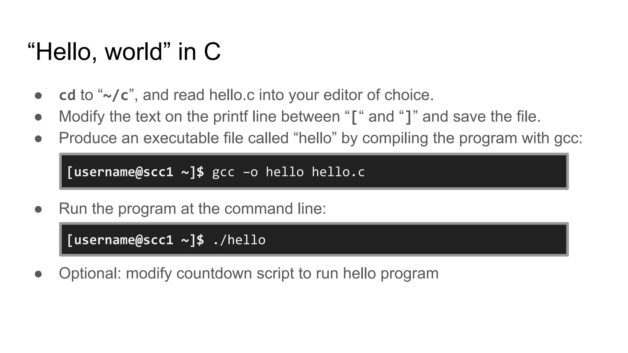 “Hello, world” in C
● cd to “~/c”, and read hello.c into your editor of choice.
● Modify the text on the printf line between “[“ and “]” and save the file.
● Produce an executable file called “hello” by compiling the program with gcc:
● Run the program at the command line:
● Optional: modify countdown script to run hello program
[username@scc1 ~]$ ./hello
[username@scc1 ~]$ gcc –o hello hello.c
 