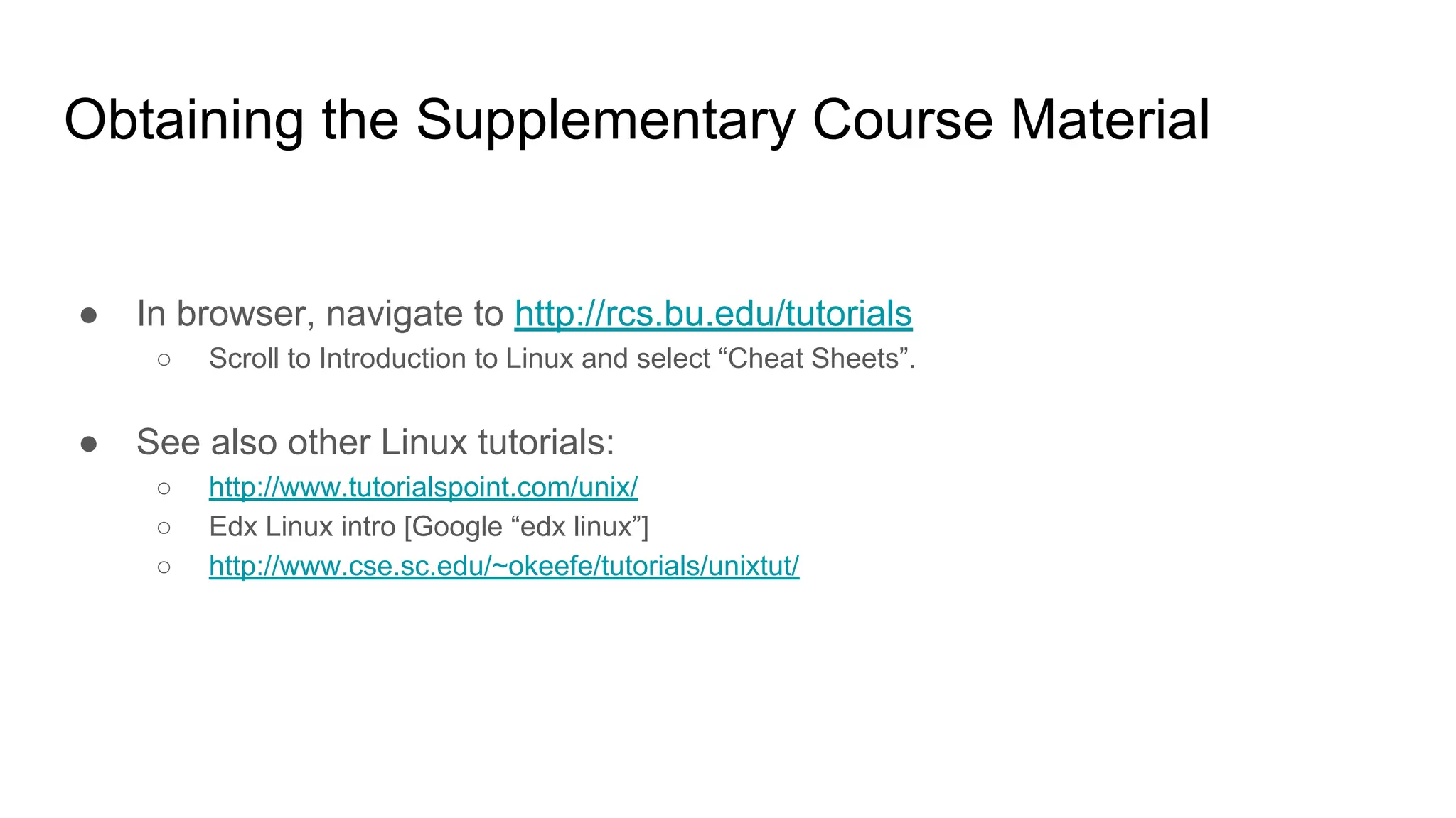 Obtaining the Supplementary Course Material
● In browser, navigate to http://rcs.bu.edu/tutorials
○ Scroll to Introduction to Linux and select “Cheat Sheets”.
● See also other Linux tutorials:
○ http://www.tutorialspoint.com/unix/
○ Edx Linux intro [Google “edx linux”]
○ http://www.cse.sc.edu/~okeefe/tutorials/unixtut/
 