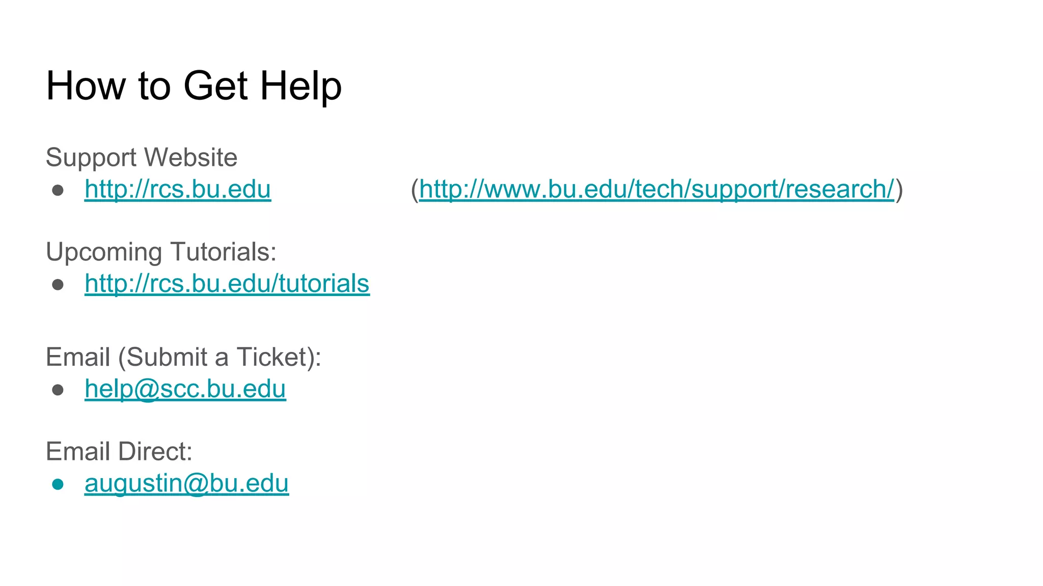How to Get Help
Support Website
● http://rcs.bu.edu (http://www.bu.edu/tech/support/research/)
Upcoming Tutorials:
● http://rcs.bu.edu/tutorials
Email (Submit a Ticket):
● help@scc.bu.edu
Email Direct:
● augustin@bu.edu
 