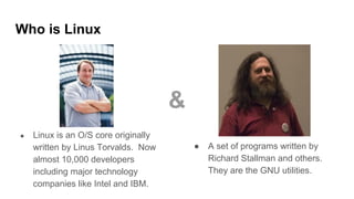 Who is Linux
● Linux is an O/S core originally
written by Linus Torvalds. Now
almost 10,000 developers
including major technology
companies like Intel and IBM.
● A set of programs written by
Richard Stallman and others.
They are the GNU utilities.
&
 