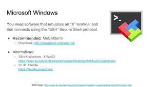 Microsoft Windows
You need software that emulates an “X” terminal and
that connects using the “SSH” Secure Shell protocol.
● Recommended: MobaXterm
○ Download: http://mobaxterm.mobatek.net/
● Alternatives:
○ SSH/X-Windows: X-Win32
https://www.bu.edu/tech/services/support/desktop/distribution/xwindows/
○ SFTP: Filezilla
https://filezilla-project.org/
SCC Help: http://www.bu.edu/tech/support/research/system-usage/getting-started/connect-ssh
 