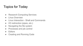 Topics for Today
● Research Computing Services
● Linux Overview
● Linux Interaction - Shell and Commands
● I/O redirection (pipes, etc.)
● Navigating the file system
● Processes and job control
● Editors
● Creating and Running Code
 