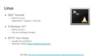 Linux
● SSH: Terminal
○ Built in to Linux
Applications > System > Terminal
● X-Windows: X11
○ Built in to Linux
○ Use your package manager.
● SFTP: Your choice
○ Usually has one Built in.
○ Alternate: Filezilla (https://filezilla-project.org/)
SCC Help: http://www.bu.edu/tech/support/research/system-usage/getting-started/connect-ssh
 