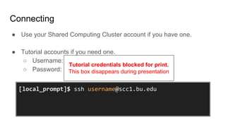 Connecting
● Use your Shared Computing Cluster account if you have one.
● Tutorial accounts if you need one.
○ Username:
○ Password:
[local_prompt]$ ssh username@scc1.bu.edu
username@scc1.bu.edu’s Password:
[username@scc1 ~]$
Tutorial credentials blocked for print.
This box disappears during presentation
 