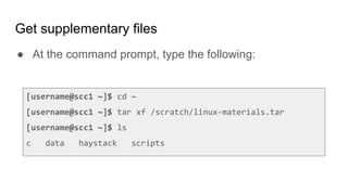 Get supplementary files
● At the command prompt, type the following:
[username@scc1 ~]$ cd ~
[username@scc1 ~]$ tar xf /scratch/linux-materials.tar
[username@scc1 ~]$ ls
c data haystack scripts
 