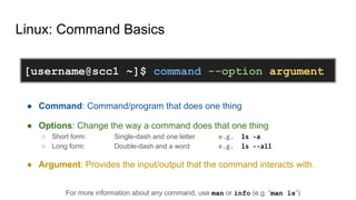 Linux: Command Basics
● Command: Command/program that does one thing
● Options: Change the way a command does that one thing
○ Short form: Single-dash and one letter e.g. ls -a
○ Long form: Double-dash and a word e.g. ls --all
● Argument: Provides the input/output that the command interacts with.
For more information about any command, use man or info (e.g. “man ls”)
[username@scc1 ~]$ command --option argument
 