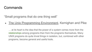 Commands
“Small programs that do one thing well”
● The Unix Programming Environment, Kernighan and Pike
… at its heart is the idea that the power of a system comes more from the
relationships among programs than from the programs themselves. Many
UNIX programs do quite trivial things in isolation, but, combined with other
programs, become general and useful tools.
 